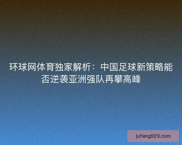 环球网体育独家解析：中国足球新策略能否逆袭亚洲强队再攀高峰