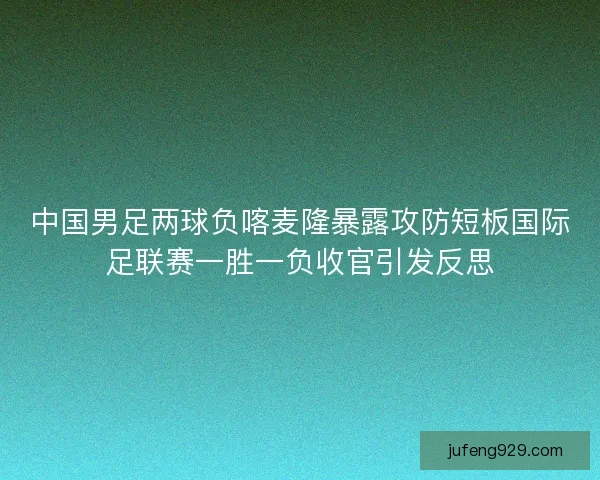 中国男足两球负喀麦隆暴露攻防短板国际足联赛一胜一负收官引发反思