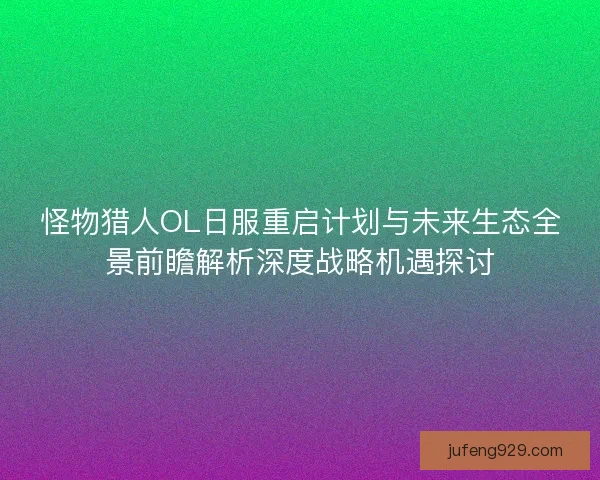 怪物猎人OL日服重启计划与未来生态全景前瞻解析深度战略机遇探讨