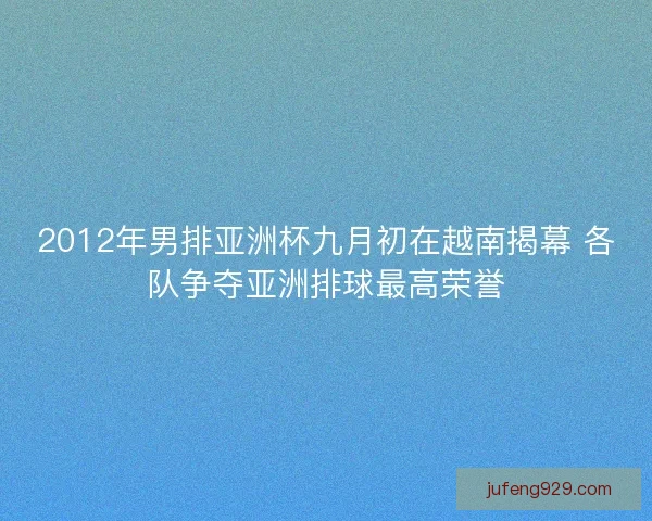 2012年男排亚洲杯九月初在越南揭幕 各队争夺亚洲排球最高荣誉