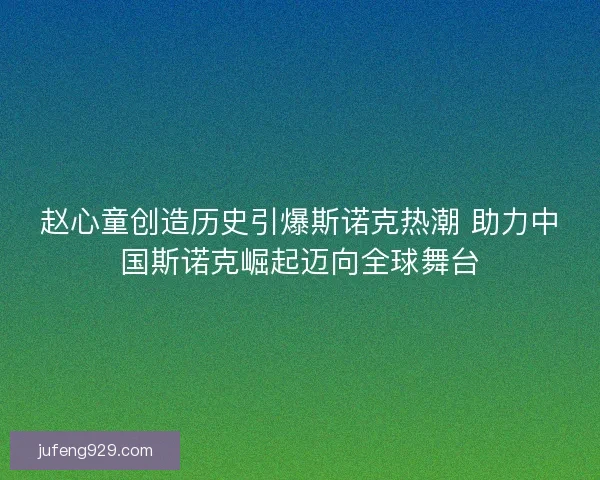 赵心童创造历史引爆斯诺克热潮 助力中国斯诺克崛起迈向全球舞台
