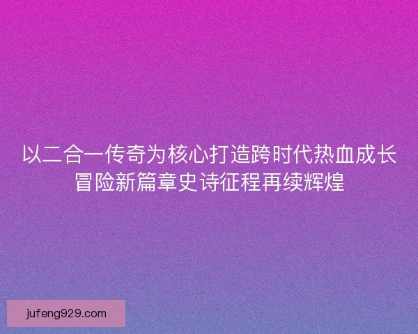 以二合一传奇为核心打造跨时代热血成长冒险新篇章史诗征程再续辉煌