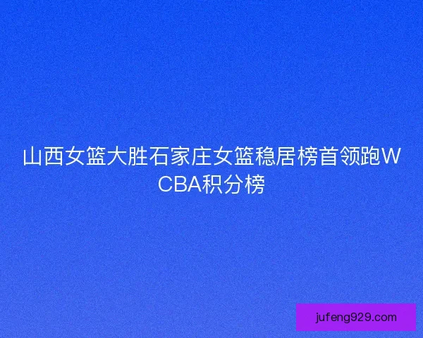 山西女篮大胜石家庄女篮稳居榜首领跑WCBA积分榜