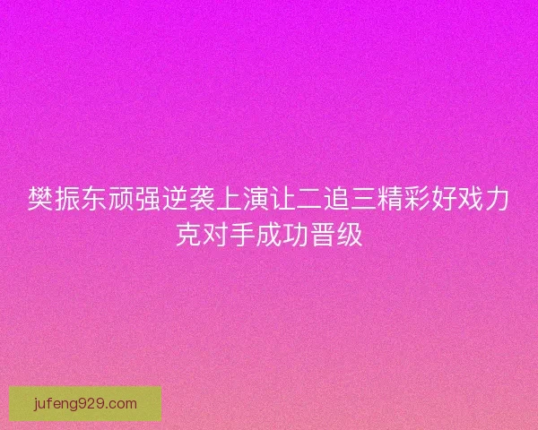 樊振东顽强逆袭上演让二追三精彩好戏力克对手成功晋级