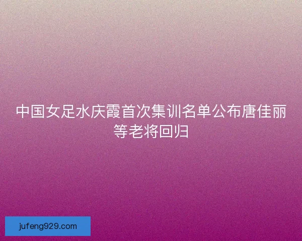 中国女足水庆霞首次集训名单公布唐佳丽等老将回归
