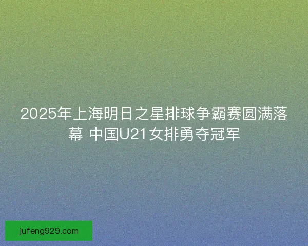 2025年上海明日之星排球争霸赛圆满落幕 中国U21女排勇夺冠军