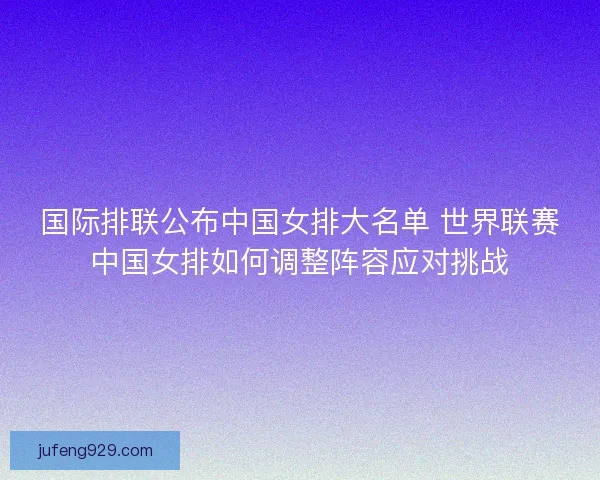 国际排联公布中国女排大名单 世界联赛中国女排如何调整阵容应对挑战