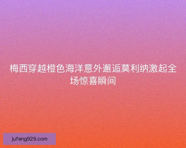 梅西穿越橙色海洋意外邂逅莫利纳激起全场惊喜瞬间