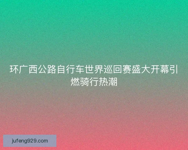 环广西公路自行车世界巡回赛盛大开幕引燃骑行热潮