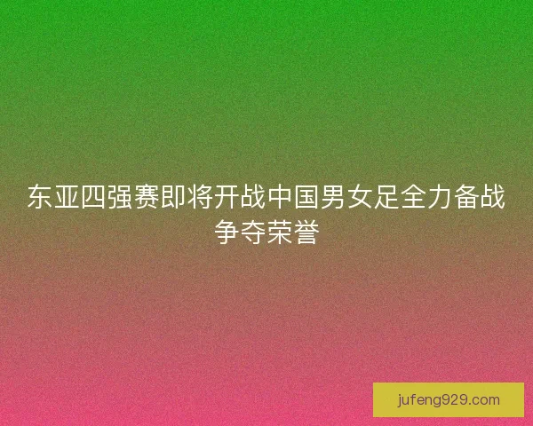 东亚四强赛即将开战中国男女足全力备战争夺荣誉