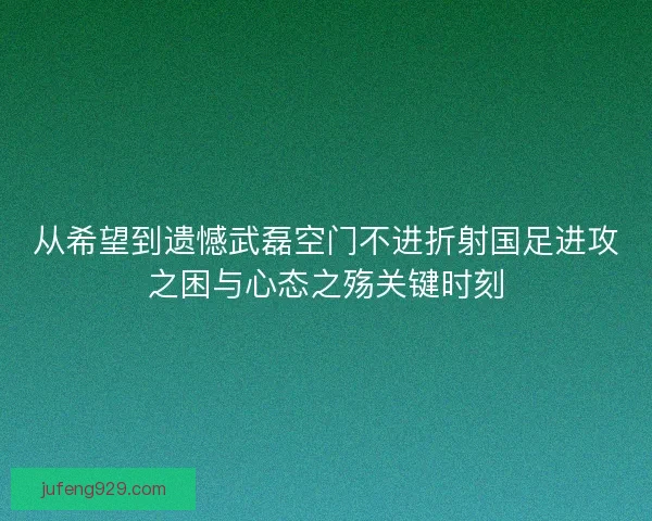 从希望到遗憾武磊空门不进折射国足进攻之困与心态之殇关键时刻