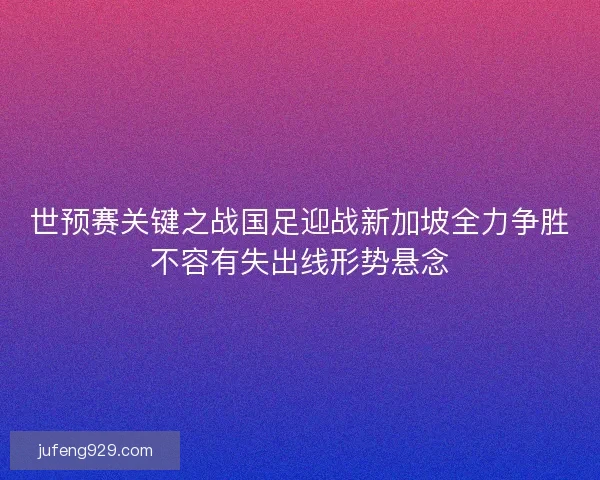 世预赛关键之战国足迎战新加坡全力争胜不容有失出线形势悬念