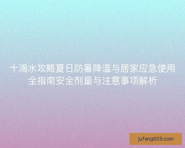 十滴水攻略夏日防暑降温与居家应急使用全指南安全剂量与注意事项解析