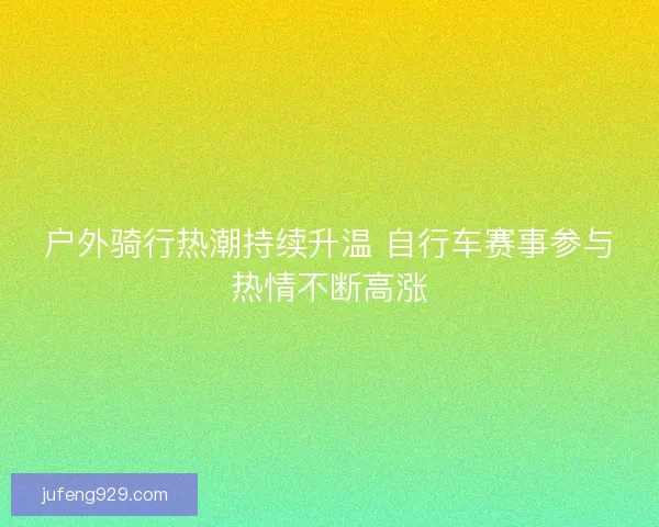 户外骑行热潮持续升温 自行车赛事参与热情不断高涨