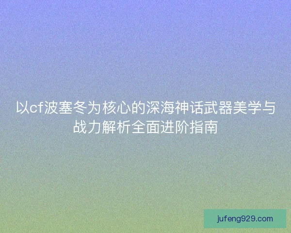 以cf波塞冬为核心的深海神话武器美学与战力解析全面进阶指南