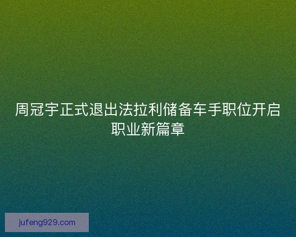 周冠宇正式退出法拉利储备车手职位开启职业新篇章