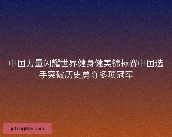 中国力量闪耀世界健身健美锦标赛中国选手突破历史勇夺多项冠军