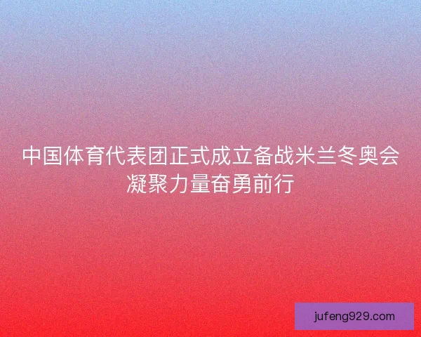 中国体育代表团正式成立备战米兰冬奥会凝聚力量奋勇前行
