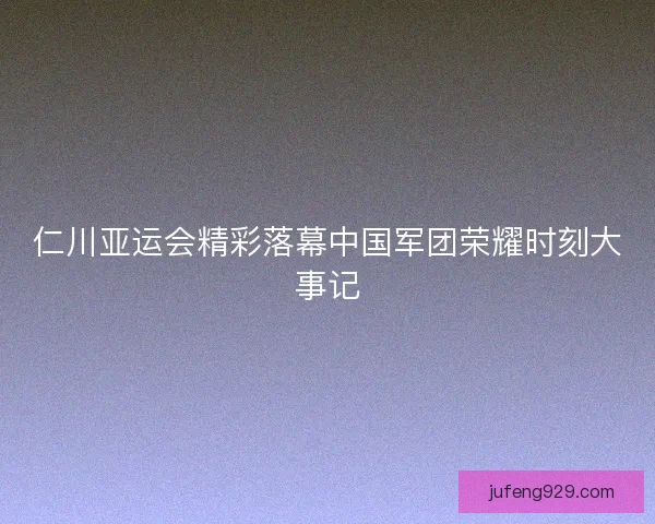 仁川亚运会精彩落幕中国军团荣耀时刻大事记