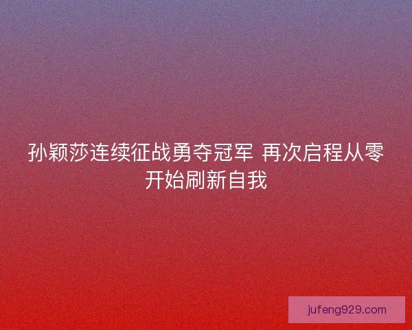 孙颖莎连续征战勇夺冠军 再次启程从零开始刷新自我