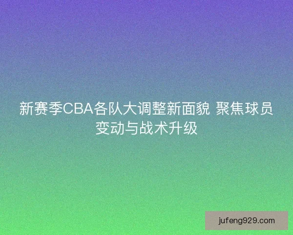 新赛季CBA各队大调整新面貌 聚焦球员变动与战术升级