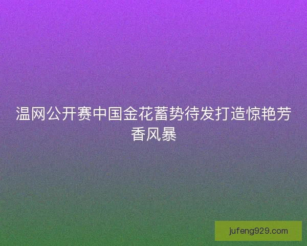 温网公开赛中国金花蓄势待发打造惊艳芳香风暴